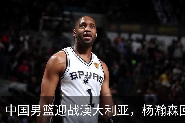 中国男篮迎战澳大利亚，杨瀚森回归首秀，郭士强调整阵容备战世预赛